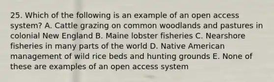 25. Which of the following is an example of an open access system? A. Cattle grazing on common woodlands and pastures in colonial New England B. Maine lobster fisheries C. Nearshore fisheries in many parts of the world D. Native American management of wild rice beds and hunting grounds E. None of these are examples of an open access system