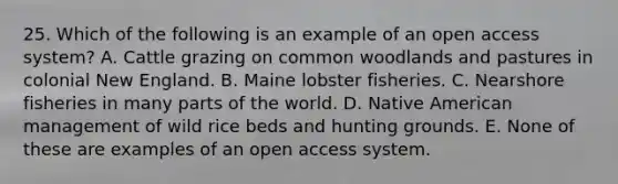 25. Which of the following is an example of an open access system? A. Cattle grazing on common woodlands and pastures in colonial New England. B. Maine lobster fisheries. C. Nearshore fisheries in many parts of the world. D. Native American management of wild rice beds and hunting grounds. E. None of these are examples of an open access system.