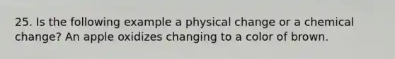 25. Is the following example a physical change or a chemical change? An apple oxidizes changing to a color of brown.