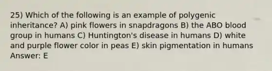 25) Which of the following is an example of polygenic inheritance? A) pink flowers in snapdragons B) the ABO blood group in humans C) Huntington's disease in humans D) white and purple flower color in peas E) skin pigmentation in humans Answer: E