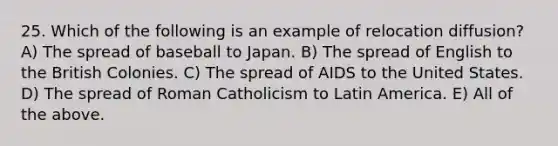 25. Which of the following is an example of relocation diffusion? A) The spread of baseball to Japan. B) The spread of English to the British Colonies. C) The spread of AIDS to the United States. D) The spread of Roman Catholicism to Latin America. E) All of the above.