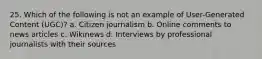 25. Which of the following is not an example of User-Generated Content (UGC)? a. Citizen journalism b. Online comments to news articles c. Wikinews d. Interviews by professional journalists with their sources