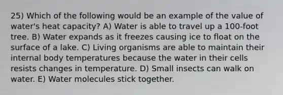 25) Which of the following would be an example of the value of water's heat capacity? A) Water is able to travel up a 100-foot tree. B) Water expands as it freezes causing ice to float on the surface of a lake. C) Living organisms are able to maintain their internal body temperatures because the water in their cells resists changes in temperature. D) Small insects can walk on water. E) Water molecules stick together.