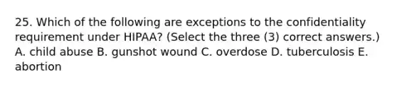 25. Which of the following are exceptions to the confidentiality requirement under HIPAA? (Select the three (3) correct answers.) A. child abuse B. gunshot wound C. overdose D. tuberculosis E. abortion