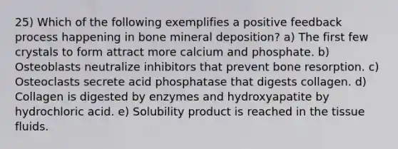 25) Which of the following exemplifies a positive feedback process happening in bone mineral deposition? a) The first few crystals to form attract more calcium and phosphate. b) Osteoblasts neutralize inhibitors that prevent bone resorption. c) Osteoclasts secrete acid phosphatase that digests collagen. d) Collagen is digested by enzymes and hydroxyapatite by hydrochloric acid. e) Solubility product is reached in the tissue fluids.