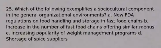 25. Which of the following exemplifies a sociocultural component in the general organizational environments? a. New FDA regulations on food handling and storage in fast food chains b. Increase in the number of fast food chains offering similar menus c. Increasing popularity of weight management programs d. Shortage of spice suppliers