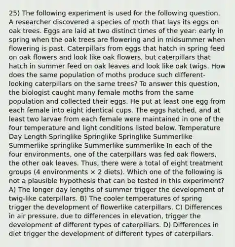 25) The following experiment is used for the following question. A researcher discovered a species of moth that lays its eggs on oak trees. Eggs are laid at two distinct times of the year: early in spring when the oak trees are flowering and in midsummer when flowering is past. Caterpillars from eggs that hatch in spring feed on oak flowers and look like oak flowers, but caterpillars that hatch in summer feed on oak leaves and look like oak twigs. How does the same population of moths produce such different-looking caterpillars on the same trees? To answer this question, the biologist caught many female moths from the same population and collected their eggs. He put at least one egg from each female into eight identical cups. The eggs hatched, and at least two larvae from each female were maintained in one of the four temperature and light conditions listed below. Temperature Day Length Springlike Springlike Springlike Summerlike Summerlike springlike Summerlike summerlike In each of the four environments, one of the caterpillars was fed oak flowers, the other oak leaves. Thus, there were a total of eight treatment groups (4 environments × 2 diets). Which one of the following is not a plausible hypothesis that can be tested in this experiment? A) The longer day lengths of summer trigger the development of twig-like caterpillars. B) The cooler temperatures of spring trigger the development of flowerlike caterpillars. C) Differences in air pressure, due to differences in elevation, trigger the development of different types of caterpillars. D) Differences in diet trigger the development of different types of caterpillars.