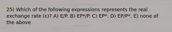 25) Which of the following expressions represents the real exchange rate (ε)? A) E/P. B) EP*/P. C) EP*. D) EP/P*. E) none of the above