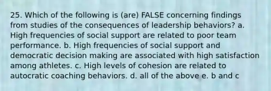 25. Which of the following is (are) FALSE concerning findings from studies of the consequences of leadership behaviors? a. High frequencies of social support are related to poor team performance. b. High frequencies of social support and democratic <a href='https://www.questionai.com/knowledge/kuI1pP196d-decision-making' class='anchor-knowledge'>decision making</a> are associated with high satisfaction among athletes. c. High levels of cohesion are related to autocratic coaching behaviors. d. all of the above e. b and c