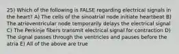 25) Which of the following is FALSE regarding electrical signals in the heart? A) The cells of the sinoatrial node initiate heartbeat B) The atrioventricular node temporarily delays the electrical signal C) The Perkinje fibers transmit electrical signal for contraction D) The signal passes through the ventricles and pauses before the atria E) All of the above are true