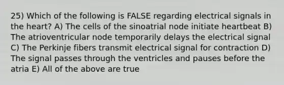 25) Which of the following is FALSE regarding electrical signals in the heart? A) The cells of the sinoatrial node initiate heartbeat B) The atrioventricular node temporarily delays the electrical signal C) The Perkinje fibers transmit electrical signal for contraction D) The signal passes through the ventricles and pauses before the atria E) All of the above are true