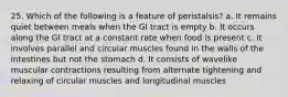 25. Which of the following is a feature of peristalsis? a. It remains quiet between meals when the GI tract is empty b. It occurs along the GI tract at a constant rate when food is present c. It involves parallel and circular muscles found in the walls of the intestines but not the stomach d. It consists of wavelike muscular contractions resulting from alternate tightening and relaxing of circular muscles and longitudinal muscles