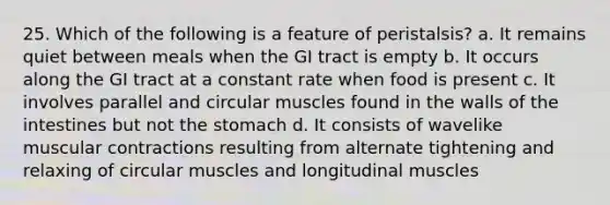 25. Which of the following is a feature of peristalsis? a. It remains quiet between meals when the GI tract is empty b. It occurs along the GI tract at a constant rate when food is present c. It involves parallel and circular muscles found in the walls of the intestines but not the stomach d. It consists of wavelike muscular contractions resulting from alternate tightening and relaxing of circular muscles and longitudinal muscles