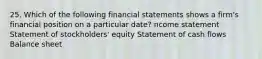 25. Which of the following financial statements shows a firm's financial position on a particular date? ncome statement Statement of stockholders' equity Statement of cash flows Balance sheet