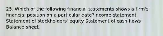 25. Which of the following financial statements shows a firm's financial position on a particular date? ncome statement Statement of stockholders' equity Statement of cash flows Balance sheet