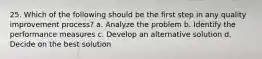 25. Which of the following should be the first step in any quality improvement process? a. Analyze the problem b. Identify the performance measures c. Develop an alternative solution d. Decide on the best solution