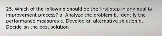 25. Which of the following should be the first step in any quality improvement process? a. Analyze the problem b. Identify the performance measures c. Develop an alternative solution d. Decide on the best solution