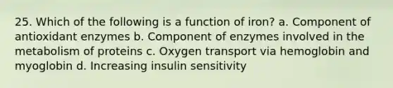 25. Which of the following is a function of iron? a. Component of antioxidant enzymes b. Component of enzymes involved in the metabolism of proteins c. Oxygen transport via hemoglobin and myoglobin d. Increasing insulin sensitivity