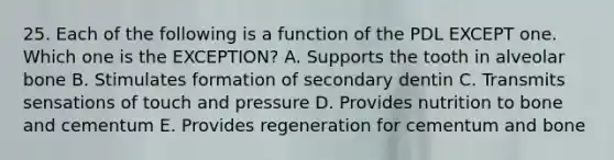 25. Each of the following is a function of the PDL EXCEPT one. Which one is the EXCEPTION? A. Supports the tooth in alveolar bone B. Stimulates formation of secondary dentin C. Transmits sensations of touch and pressure D. Provides nutrition to bone and cementum E. Provides regeneration for cementum and bone