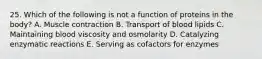 25. Which of the following is not a function of proteins in the body? A. Muscle contraction B. Transport of blood lipids C. Maintaining blood viscosity and osmolarity D. Catalyzing enzymatic reactions E. Serving as cofactors for enzymes