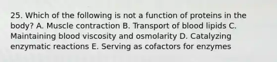 25. Which of the following is not a function of proteins in the body? A. Muscle contraction B. Transport of blood lipids C. Maintaining blood viscosity and osmolarity D. Catalyzing enzymatic reactions E. Serving as cofactors for enzymes