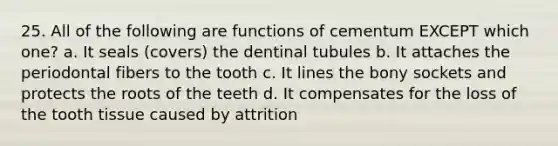 25. All of the following are functions of cementum EXCEPT which one? a. It seals (covers) the dentinal tubules b. It attaches the periodontal fibers to the tooth c. It lines the bony sockets and protects the roots of the teeth d. It compensates for the loss of the tooth tissue caused by attrition