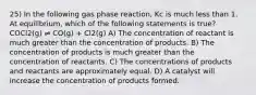 25) In the following gas phase reaction, Kc is much less than 1. At equilibrium, which of the following statements is true? COCl2(g) ⇌ CO(g) + Cl2(g) A) The concentration of reactant is much greater than the concentration of products. B) The concentration of products is much greater than the concentration of reactants. C) The concentrations of products and reactants are approximately equal. D) A catalyst will increase the concentration of products formed.