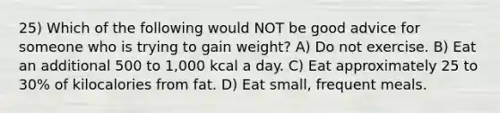 25) Which of the following would NOT be good advice for someone who is trying to gain weight? A) Do not exercise. B) Eat an additional 500 to 1,000 kcal a day. C) Eat approximately 25 to 30% of kilocalories from fat. D) Eat small, frequent meals.