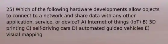 25) Which of the following hardware developments allow objects to connect to a network and share data with any other application, service, or device? A) Internet of things (IoT) B) 3D printing C) self-driving cars D) automated guided vehicles E) visual mapping