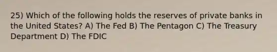 25) Which of the following holds the reserves of private banks in the United States? A) The Fed B) The Pentagon C) The Treasury Department D) The FDIC