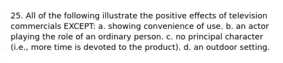 25. All of the following illustrate the positive effects of television commercials EXCEPT: a. showing convenience of use. b. an actor playing the role of an ordinary person. c. no principal character (i.e., more time is devoted to the product). d. an outdoor setting.