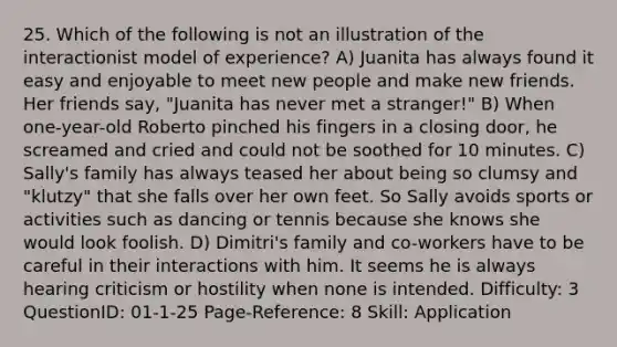 25. Which of the following is not an illustration of the interactionist model of experience? A) Juanita has always found it easy and enjoyable to meet new people and make new friends. Her friends say, "Juanita has never met a stranger!" B) When one-year-old Roberto pinched his fingers in a closing door, he screamed and cried and could not be soothed for 10 minutes. C) Sally's family has always teased her about being so clumsy and "klutzy" that she falls over her own feet. So Sally avoids sports or activities such as dancing or tennis because she knows she would look foolish. D) Dimitri's family and co-workers have to be careful in their interactions with him. It seems he is always hearing criticism or hostility when none is intended. Difficulty: 3 QuestionID: 01-1-25 Page-Reference: 8 Skill: Application