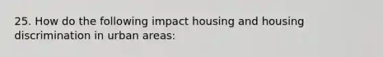 25. How do the following impact housing and housing discrimination in urban areas: