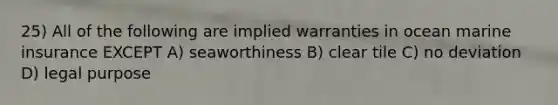 25) All of the following are implied warranties in ocean marine insurance EXCEPT A) seaworthiness B) clear tile C) no deviation D) legal purpose