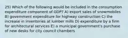 25) Which of the following would be included in the consumption expenditure component of GDP? A) export sales of snowmobiles B) government expenditure for highway construction C) the increase in inventories at lumber mills D) expenditure by a firm for architectural services E) a municipal government's purchase of new desks for city council chambers