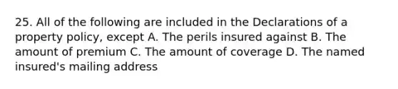 25. All of the following are included in the Declarations of a property policy, except A. The perils insured against B. The amount of premium C. The amount of coverage D. The named insured's mailing address