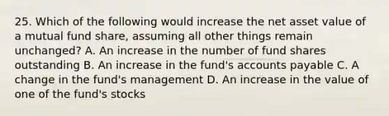 25. Which of the following would increase the net asset value of a mutual fund share, assuming all other things remain unchanged? A. An increase in the number of fund shares outstanding B. An increase in the fund's <a href='https://www.questionai.com/knowledge/kWc3IVgYEK-accounts-payable' class='anchor-knowledge'>accounts payable</a> C. A change in the fund's management D. An increase in the value of one of the fund's stocks