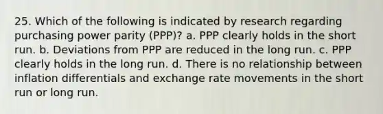 25. Which of the following is indicated by research regarding purchasing power parity (PPP)? a. PPP clearly holds in the short run. b. Deviations from PPP are reduced in the long run. c. PPP clearly holds in the long run. d. There is no relationship between inflation differentials and exchange rate movements in the short run or long run.