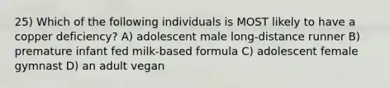 25) Which of the following individuals is MOST likely to have a copper deficiency? A) adolescent male long-distance runner B) premature infant fed milk-based formula C) adolescent female gymnast D) an adult vegan