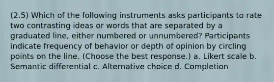 (2.5) Which of the following instruments asks participants to rate two contrasting ideas or words that are separated by a graduated line, either numbered or unnumbered? Participants indicate frequency of behavior or depth of opinion by circling points on the line. (Choose the best response.) a. Likert scale b. Semantic differential c. Alternative choice d. Completion