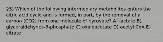 25) Which of the following intermediary metabolites enters the citric acid cycle and is formed, in part, by the removal of a carbon (CO2) from one molecule of pyruvate? A) lactate B) glyceraldehydes-3-phosphate C) oxaloacetate D) acetyl CoA E) citrate