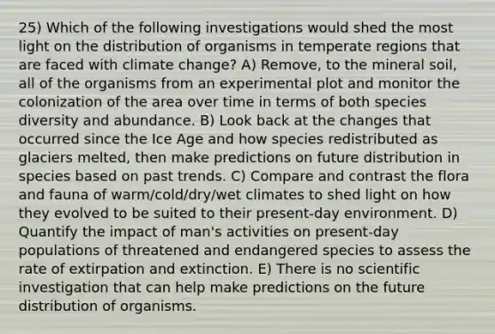 25) Which of the following investigations would shed the most light on the distribution of organisms in temperate regions that are faced with climate change? A) Remove, to the mineral soil, all of the organisms from an experimental plot and monitor the colonization of the area over time in terms of both species diversity and abundance. B) Look back at the changes that occurred since the Ice Age and how species redistributed as glaciers melted, then make predictions on future distribution in species based on past trends. C) Compare and contrast the flora and fauna of warm/cold/dry/wet climates to shed light on how they evolved to be suited to their present-day environment. D) Quantify the impact of man's activities on present-day populations of threatened and endangered species to assess the rate of extirpation and extinction. E) There is no scientific investigation that can help make predictions on the future distribution of organisms.