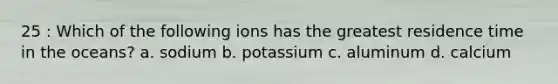 25 : Which of the following ions has the greatest residence time in the oceans? a. sodium b. potassium c. aluminum d. calcium