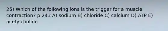 25) Which of the following ions is the trigger for a muscle contraction? p 243 A) sodium B) chloride C) calcium D) ATP E) acetylcholine