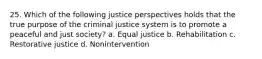 25. Which of the following justice perspectives holds that the true purpose of the criminal justice system is to promote a peaceful and just society? a. Equal justice b. Rehabilitation c. Restorative justice d. Nonintervention