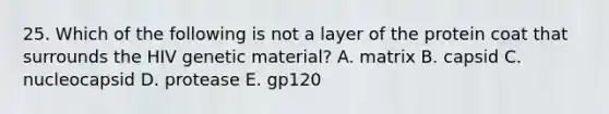 25. Which of the following is not a layer of the protein coat that surrounds the HIV genetic material? A. matrix B. capsid C. nucleocapsid D. protease E. gp120