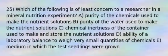 25) Which of the following is of least concern to a researcher in a mineral nutrition experiment? A) purity of the chemicals used to make the nutrient solutions B) purity of the water used to make the nutrient solutions C) chemical inertness of the container used to make and store the nutrient solutions D) ability of a laboratory balance to weigh very small quantities of chemicals E) medium in which the test seedlings were grown