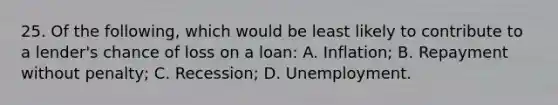 25. Of the following, which would be least likely to contribute to a lender's chance of loss on a loan: A. Inflation; B. Repayment without penalty; C. Recession; D. Unemployment.