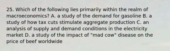 25. Which of the following lies primarily within the realm of macroeconomics? A. a study of the demand for gasoline B. a study of how tax cuts stimulate aggregate production C. an analysis of supply and demand conditions in the electricity market D. a study of the impact of "mad cow" disease on the price of beef worldwide