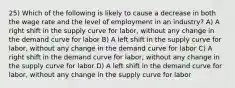 25) Which of the following is likely to cause a decrease in both the wage rate and the level of employment in an industry? A) A right shift in the supply curve for labor, without any change in the demand curve for labor B) A left shift in the supply curve for labor, without any change in the demand curve for labor C) A right shift in the demand curve for labor, without any change in the supply curve for labor D) A left shift in the demand curve for labor, without any change in the supply curve for labor